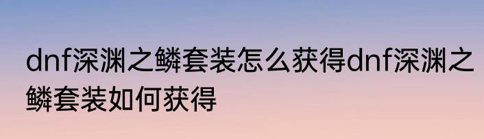 dnf深渊之鳞套装怎么获得dnf深渊之鳞套装如何获得