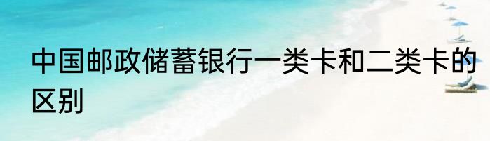 中国邮政储蓄银行一类卡和二类卡的区别