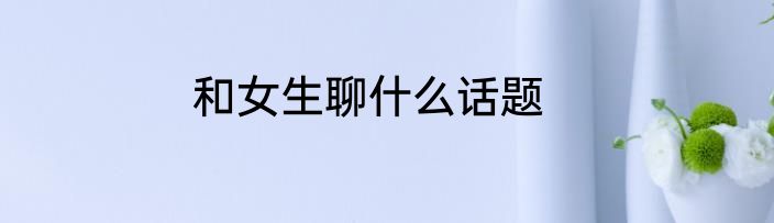 和女生聊什么话题
