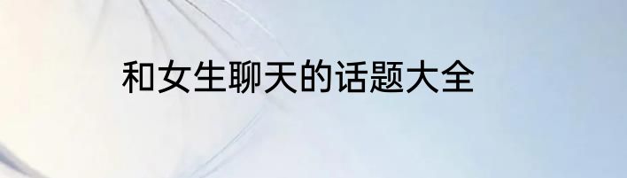 和女生聊天的话题大全