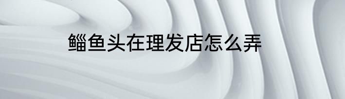 鲻鱼头在理发店怎么弄