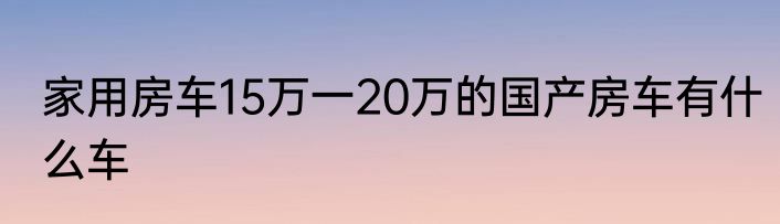 家用房车15万一20万的国产房车有什么车