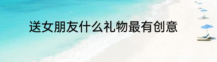 送女朋友什么礼物最有创意