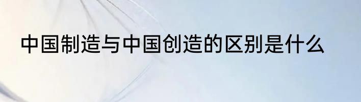 中国制造与中国创造的区别是什么