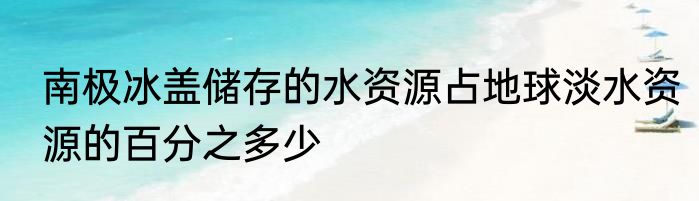 南极冰盖储存的水资源占地球淡水资源的百分之多少