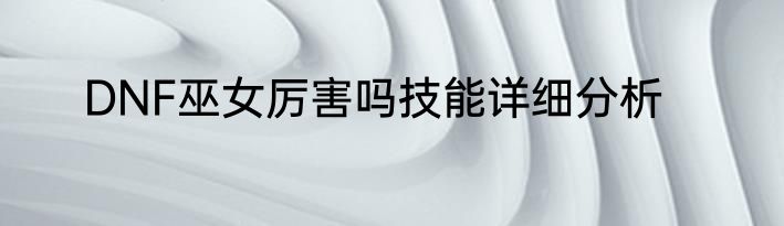 DNF巫女厉害吗技能详细分析