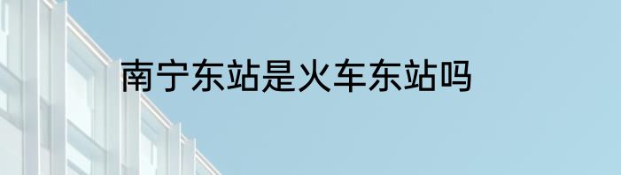 南宁东站是火车东站吗