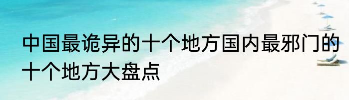 中国最诡异的十个地方国内最邪门的十个地方大盘点