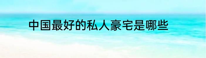 中国最好的私人豪宅是哪些
