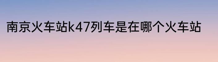 南京火车站k47列车是在哪个火车站