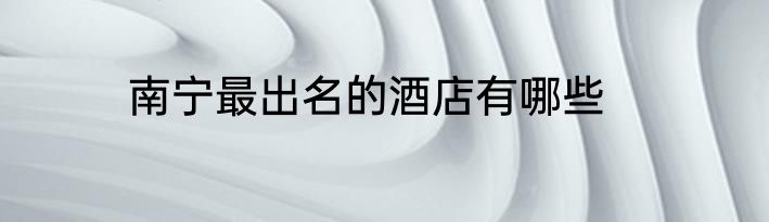 南宁最出名的酒店有哪些