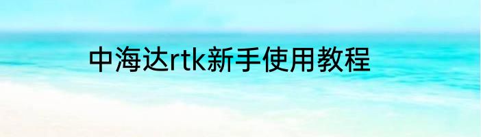 中海达rtk新手使用教程