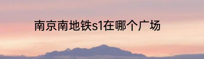 南京南地铁s1在哪个广场