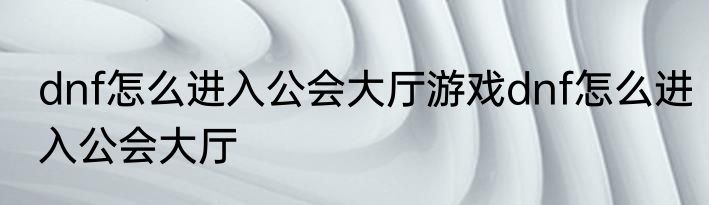 dnf怎么进入公会大厅游戏dnf怎么进入公会大厅