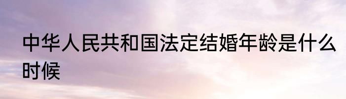 中华人民共和国法定结婚年龄是什么时候