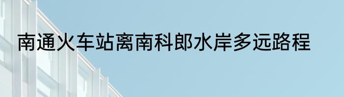 南通火车站离南科郎水岸多远路程