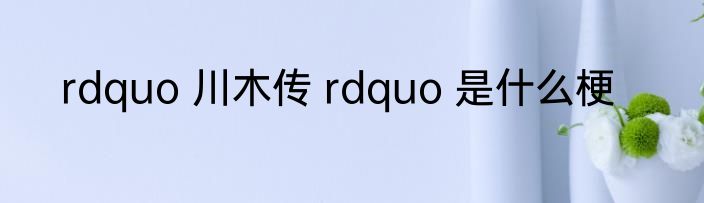 rdquo 川木传 rdquo 是什么梗