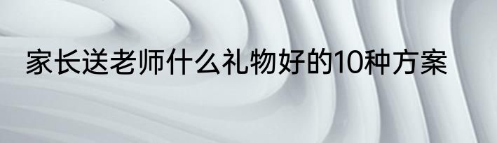 家长送老师什么礼物好的10种方案