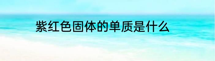 紫红色固体的单质是什么
