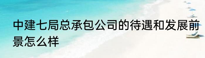 中建七局总承包公司的待遇和发展前景怎么样