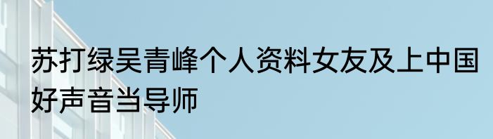 苏打绿吴青峰个人资料女友及上中国好声音当导师