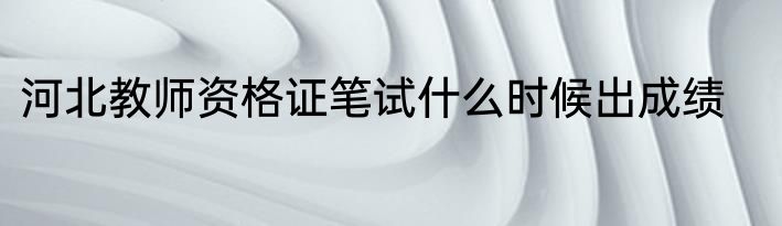 河北教师资格证笔试什么时候出成绩