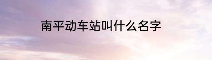 南平动车站叫什么名字