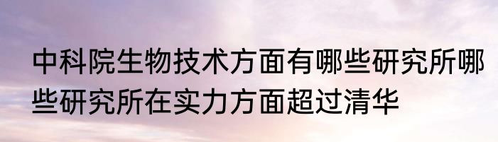 中科院生物技术方面有哪些研究所哪些研究所在实力方面超过清华