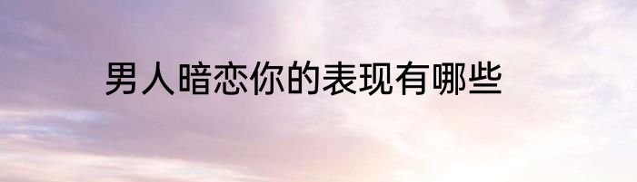 男人暗恋你的表现有哪些