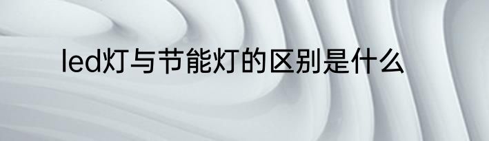 led灯与节能灯的区别是什么