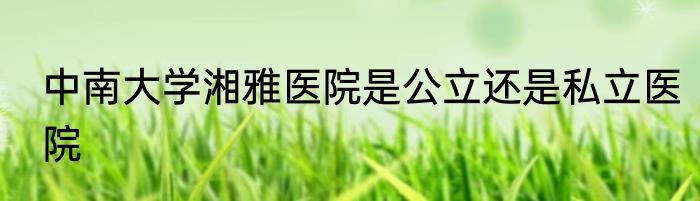 中南大学湘雅医院是公立还是私立医院