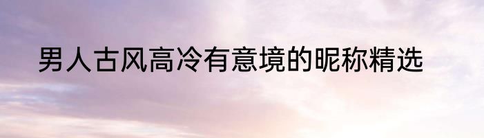 男人古风高冷有意境的昵称精选