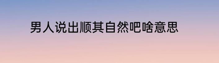 男人说出顺其自然吧啥意思