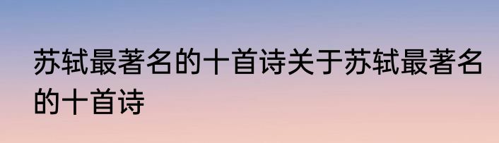 苏轼最著名的十首诗关于苏轼最著名的十首诗
