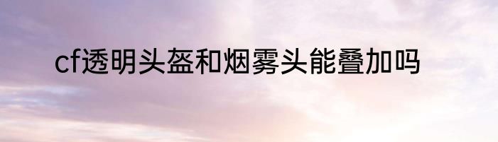 cf透明头盔和烟雾头能叠加吗