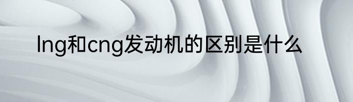 lng和cng发动机的区别是什么