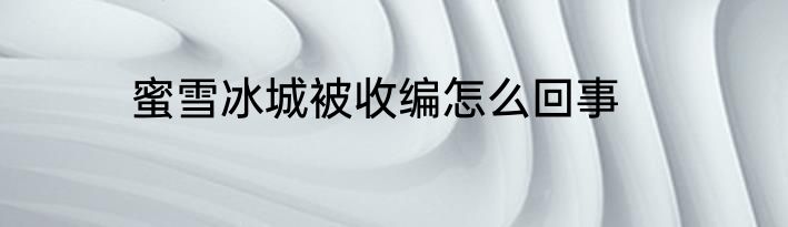 蜜雪冰城被收编怎么回事