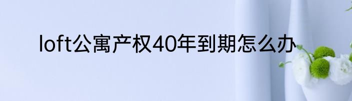 loft公寓产权40年到期怎么办