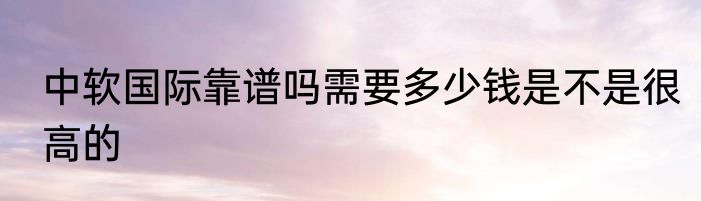 中软国际靠谱吗需要多少钱是不是很高的