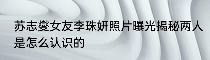 苏志燮女友李珠妍照片曝光揭秘两人是怎么认识的