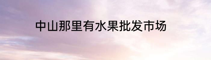 中山那里有水果批发市场