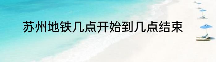 苏州地铁几点开始到几点结束