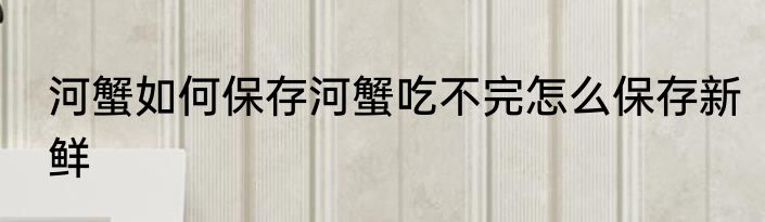 河蟹如何保存河蟹吃不完怎么保存新鲜
