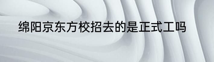 绵阳京东方校招去的是正式工吗
