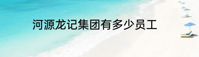 河源龙记集团有多少员工