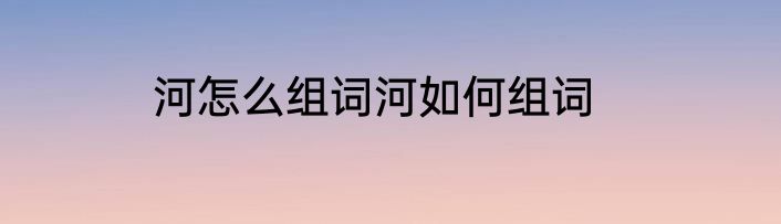 河怎么组词河如何组词