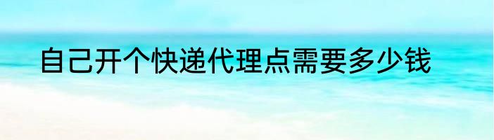自己开个快递代理点需要多少钱