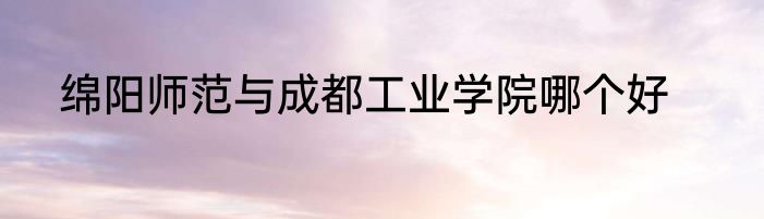 绵阳师范与成都工业学院哪个好
