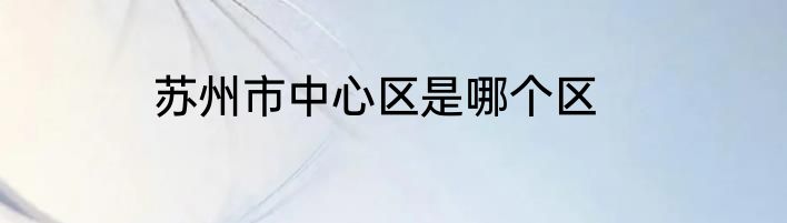 苏州市中心区是哪个区