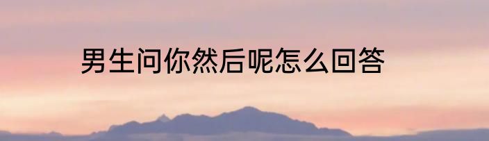 男生问你然后呢怎么回答